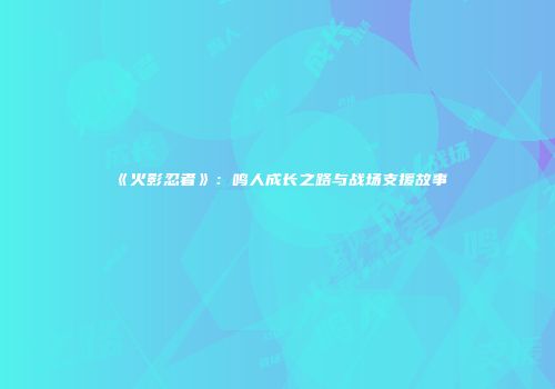 《火影忍者》：鸣人成长之路与战场支援故事