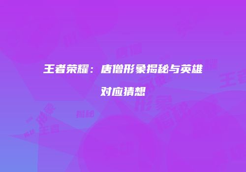 王者荣耀：唐僧形象揭秘与英雄对应猜想