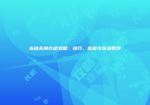 永劫无间长枪攻略：技巧、连招与玩法教学