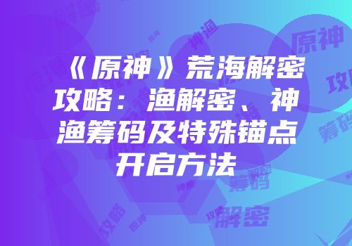 《原神》荒海解密攻略：渔解密、神渔筹码及特殊锚点开启方法