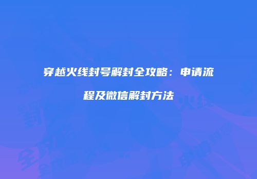 穿越火线封号解封全攻略：申请流程及微信解封方法
