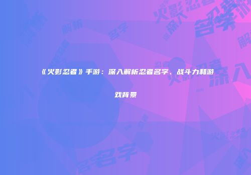 《火影忍者》手游：深入解析忍者名字、战斗力和游戏背景