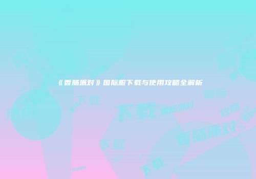 《香肠派对》国际服下载与使用攻略全解析