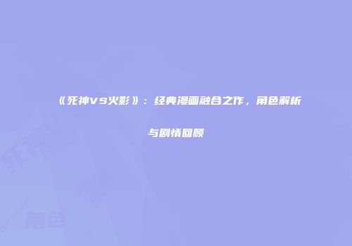 《死神VS火影》：经典漫画融合之作，角色解析与剧情回顾
