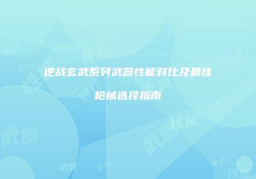 逆战玄武系列武器性能对比及最佳枪械选择指南