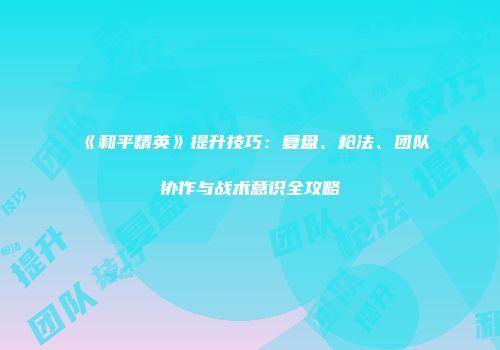 《和平精英》提升技巧：复盘、枪法、团队协作与战术意识全攻略