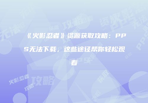 《火影忍者》资源获取攻略：PPS无法下载，这些途径帮你轻松观看