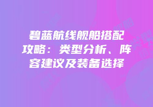 碧蓝航线舰船搭配攻略：类型分析、阵容建议及装备选择