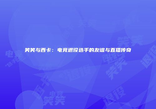 笑笑与西卡：电竞退役选手的友谊与直播传奇