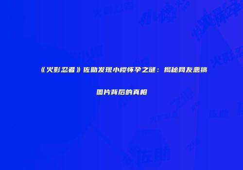 《火影忍者》佐助发现小樱怀孕之谜：揭秘网友恶搞图片背后的真相
