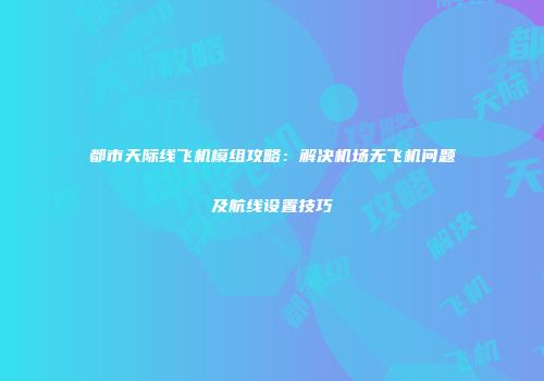 都市天际线飞机模组攻略：解决机场无飞机问题及航线设置技巧