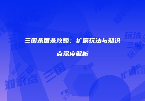 三国杀面杀攻略：扩展玩法与知识点深度解析