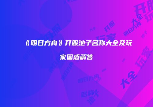 《明日方舟》开服池子名称大全及玩家困惑解答
