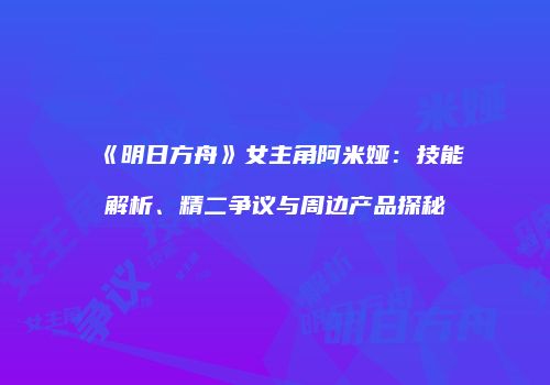 《明日方舟》女主角阿米娅：技能解析、精二争议与周边产品探秘