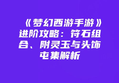 《梦幻西游手游》进阶攻略：符石组合、附灵玉与头饰屯集解析