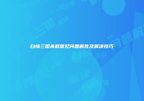 白情三国杀群常见问题解答及解决技巧
