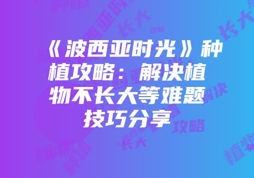 《波西亚时光》种植攻略：解决植物不长大等难题技巧分享