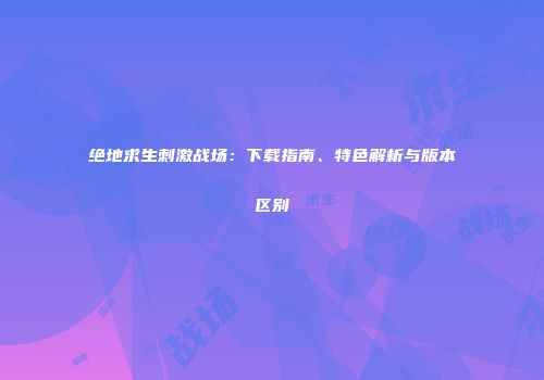 绝地求生刺激战场：下载指南、特色解析与版本区别