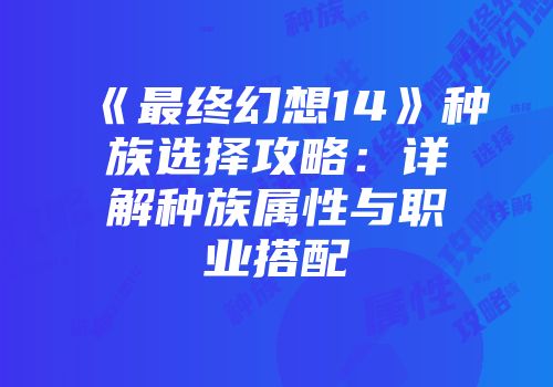 《最终幻想14》种族选择攻略：详解种族属性与职业搭配