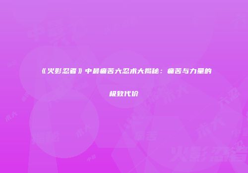 《火影忍者》中最痛苦六忍术大揭秘：痛苦与力量的极致代价