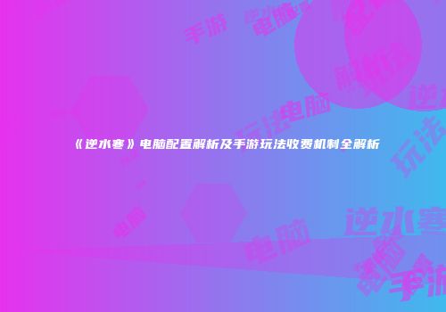 《逆水寒》电脑配置解析及手游玩法收费机制全解析