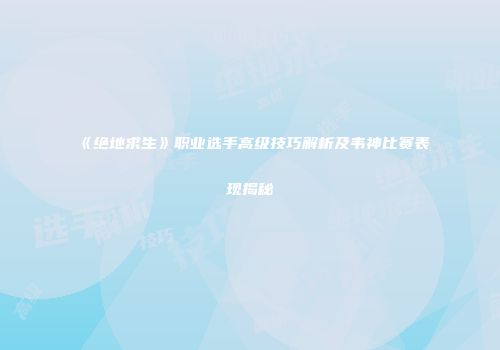《绝地求生》职业选手高级技巧解析及韦神比赛表现揭秘