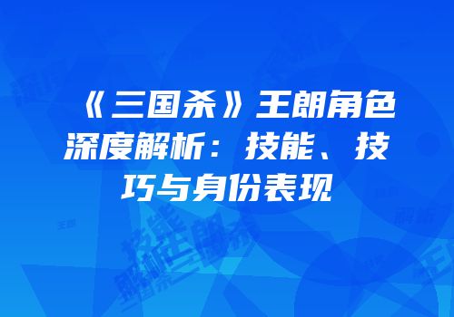 《三国杀》王朗角色深度解析：技能、技巧与身份表现