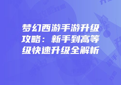 梦幻西游手游升级攻略：新手到高等级快速升级全解析