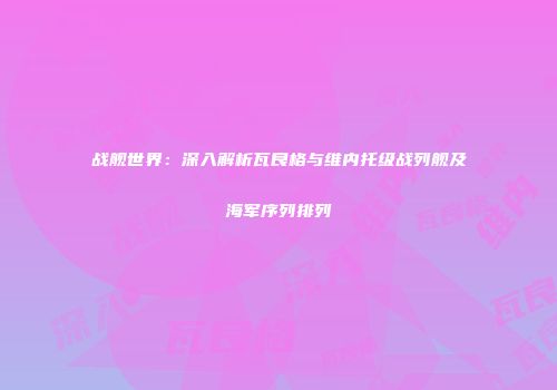战舰世界：深入解析瓦良格与维内托级战列舰及海军序列排列