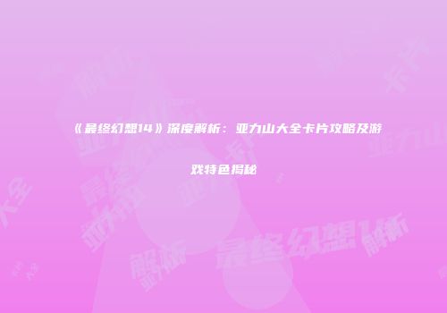 《最终幻想14》深度解析：亚力山大全卡片攻略及游戏特色揭秘
