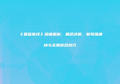 《碧蓝航线》深度解析：角色详解、航母强度榜与实用游戏技巧