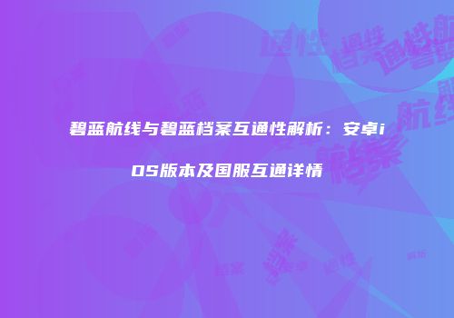碧蓝航线与碧蓝档案互通性解析：安卓iOS版本及国服互通详情
