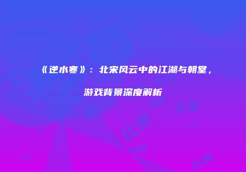 《逆水寒》：北宋风云中的江湖与朝堂，游戏背景深度解析