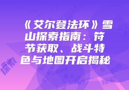《艾尔登法环》雪山探索指南：符节获取、战斗特色与地图开启揭秘