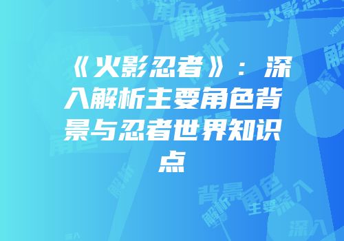 《火影忍者》：深入解析主要角色背景与忍者世界知识点