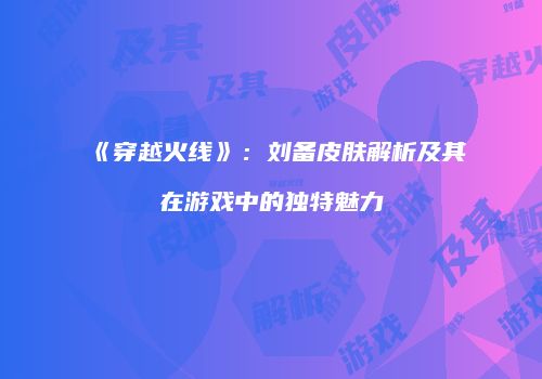 《穿越火线》：刘备皮肤解析及其在游戏中的独特魅力