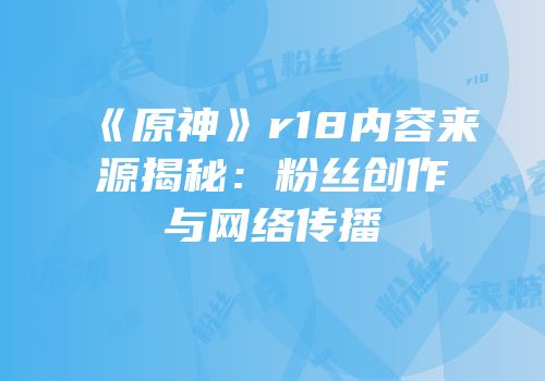 《原神》r18内容来源揭秘：粉丝创作与网络传播