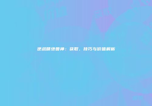 逆战精绝兽神：获取、技巧与价值解析