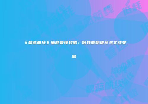 《碧蓝航线》油耗管理攻略：低耗舰船推荐与实战策略