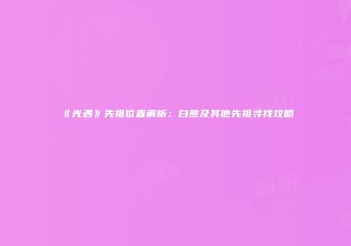 《光遇》先祖位置解析：白熊及其他先祖寻找攻略