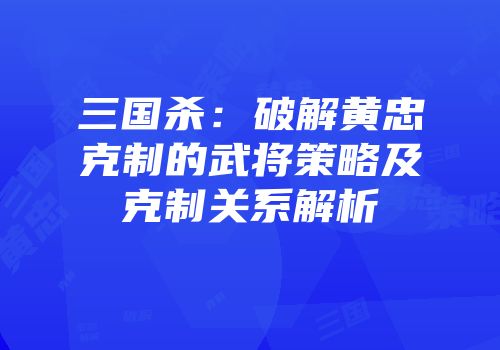 三国杀：破解黄忠克制的武将策略及克制关系解析