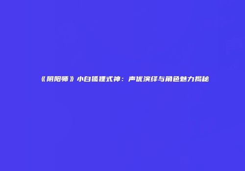 《阴阳师》小白狐狸式神：声优演绎与角色魅力揭秘