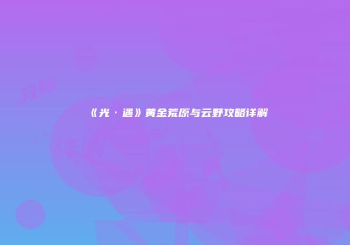 《光·遇》黄金荒原与云野攻略详解