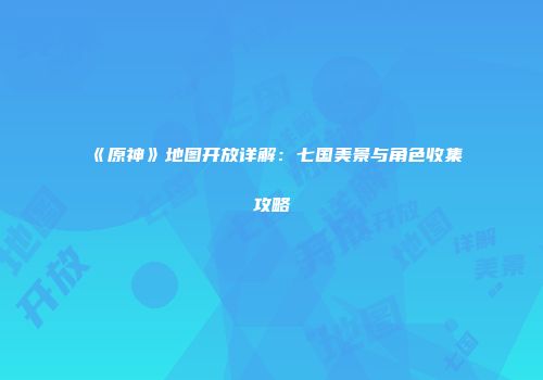 《原神》地图开放详解：七国美景与角色收集攻略