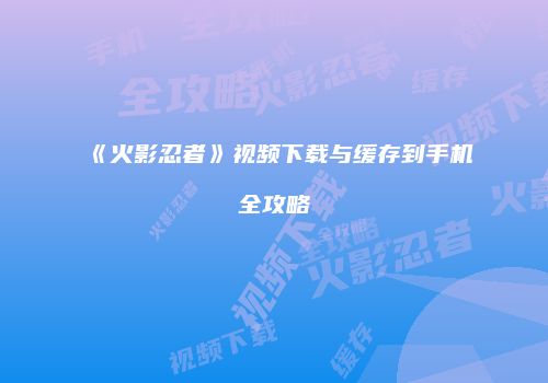 《火影忍者》视频下载与缓存到手机全攻略