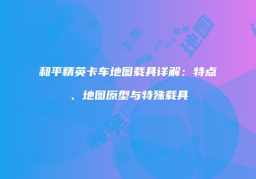 和平精英卡车地图载具详解：特点、地图原型与特殊载具
