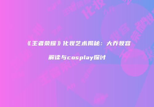 《王者荣耀》化妆艺术揭秘：大乔妆容解读与cosplay探讨