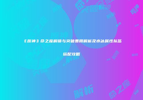 《原神》命之座解锁与突破费用解析及水冰属性队伍搭配攻略