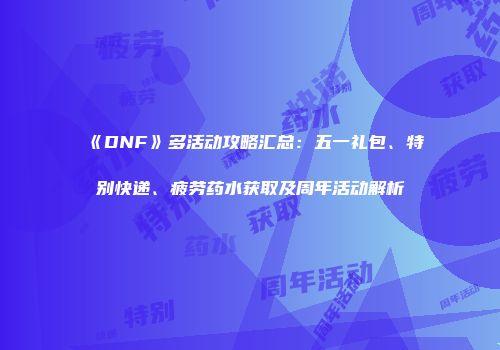 《DNF》多活动攻略汇总：五一礼包、特别快递、疲劳药水获取及周年活动解析