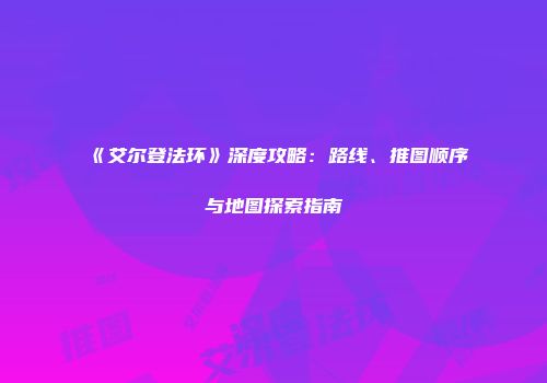 《艾尔登法环》深度攻略：路线、推图顺序与地图探索指南